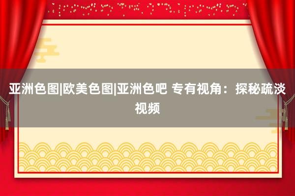 亚洲色图|欧美色图|亚洲色吧 专有视角：探秘疏淡视频