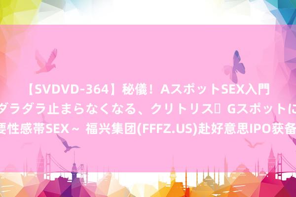 【SVDVD-364】秘儀！AスポットSEX入門 ～刺激した瞬間から愛液がダラダラ止まらなくなる、クリトリス・Gスポットに続く重要性感帯SEX～ 福兴集团(FFFZ.US)赴好意思IPO获备案 拟刊行不跨越230万股鄙俗股