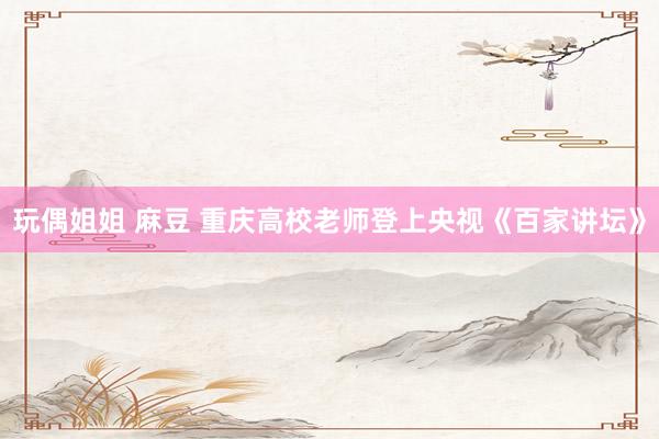 玩偶姐姐 麻豆 重庆高校老师登上央视《百家讲坛》