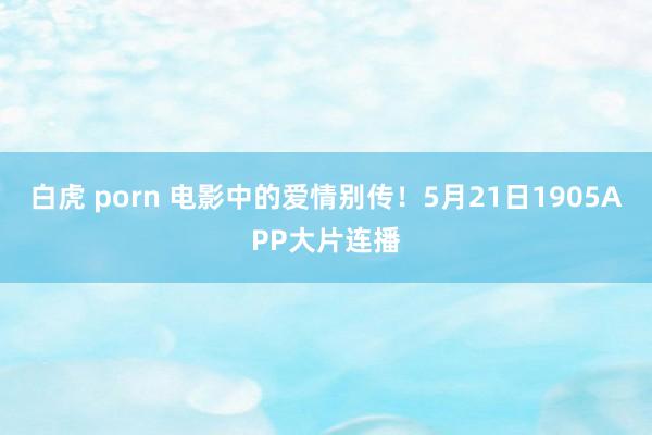 白虎 porn 电影中的爱情别传!5月21日1905APP大片连播