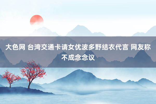 大色网 台湾交通卡请女优波多野结衣代言 网友称不成念念议