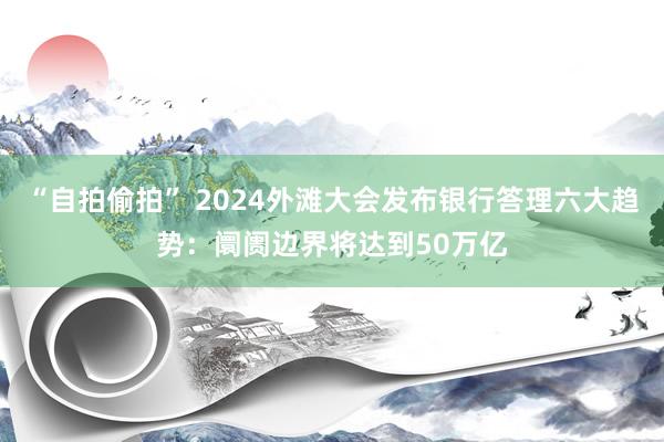 “自拍偷拍” 2024外滩大会发布银行答理六大趋势：阛阓边界将达到50万亿