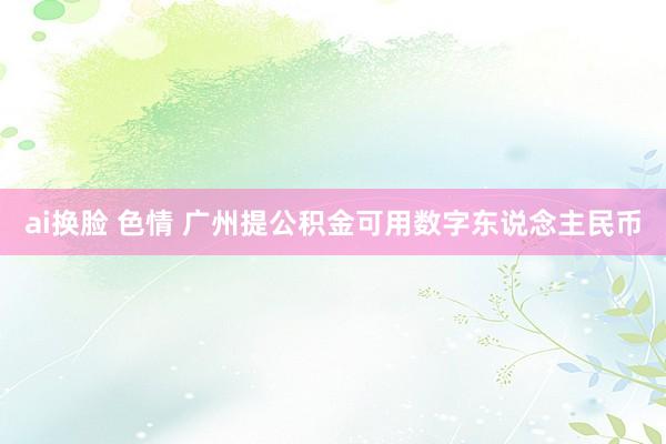 ai换脸 色情 广州提公积金可用数字东说念主民币