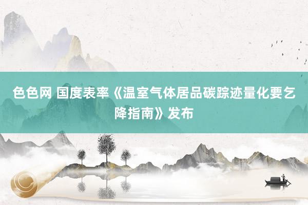 色色网 国度表率《温室气体居品碳踪迹量化要乞降指南》发布