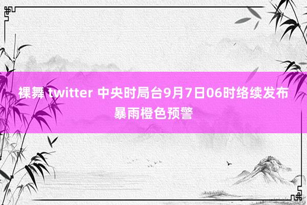 裸舞 twitter 中央时局台9月7日06时络续发布暴雨橙色预警
