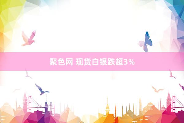 聚色网 现货白银跌超3%