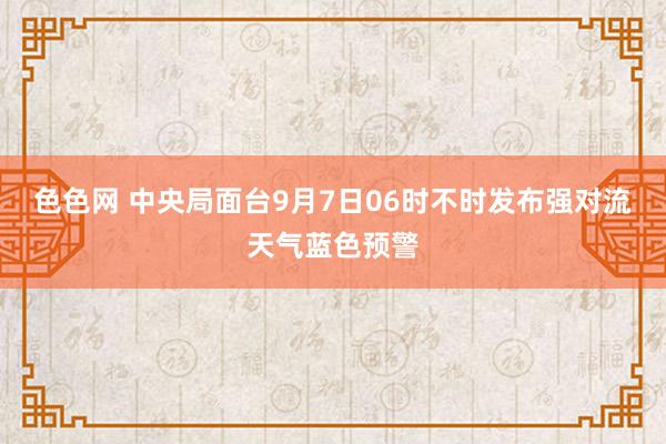 色色网 中央局面台9月7日06时不时发布强对流天气蓝色预警