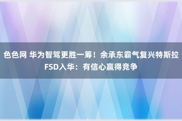 色色网 华为智驾更胜一筹！余承东霸气复兴特斯拉FSD入华：有信心赢得竞争