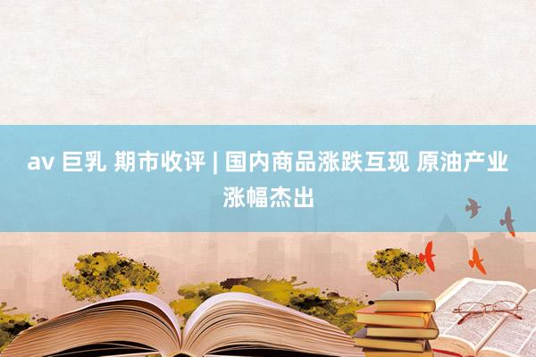 av 巨乳 期市收评 | 国内商品涨跌互现 原油产业涨幅杰出
