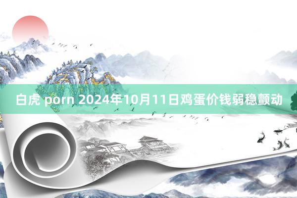 白虎 porn 2024年10月11日鸡蛋价钱弱稳颤动
