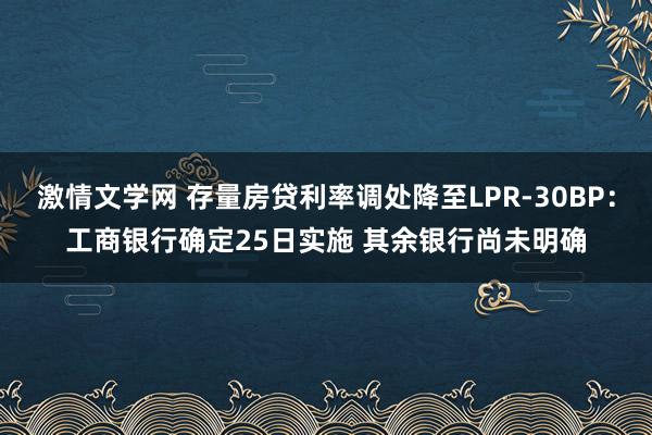 激情文学网 存量房贷利率调处降至LPR-30BP：工商银行确定25日实施 其余银行尚未明确