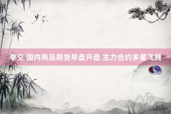 拳交 国内商品期货早盘开盘 主力合约多量飞腾