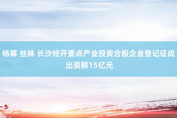 杨幂 丝袜 长沙经开要点产业投资合股企业登记征战 出资额15亿元