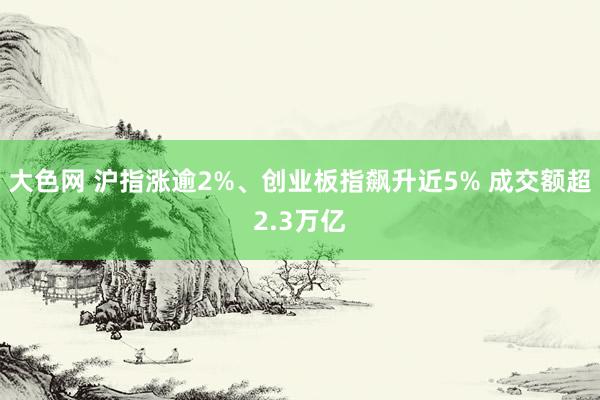 大色网 沪指涨逾2%、创业板指飙升近5% 成交额超2.3万亿