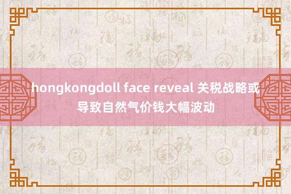 hongkongdoll face reveal 关税战略或导致自然气价钱大幅波动