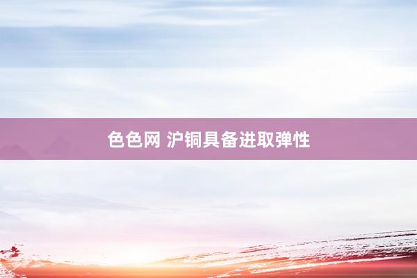 色色网 沪铜具备进取弹性
