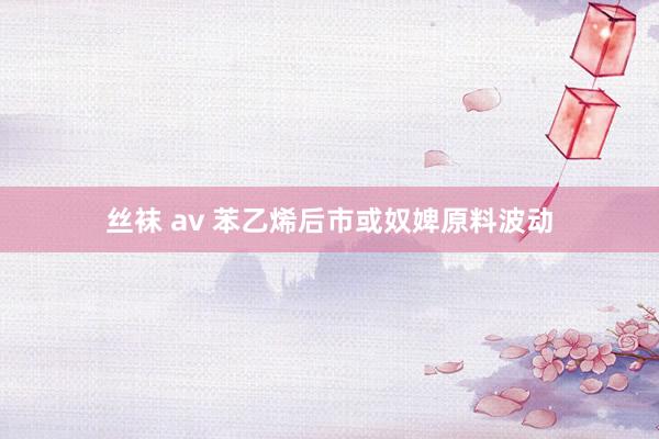 丝袜 av 苯乙烯后市或奴婢原料波动