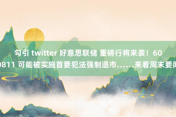 勾引 twitter 好意思联储 重磅行将来袭！600811 可能被实施首要犯法强制退市……来看周末要闻