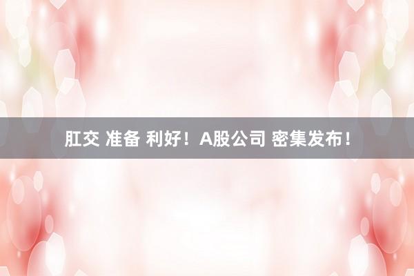 肛交 准备 利好！A股公司 密集发布！