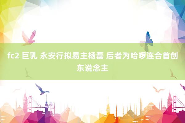 fc2 巨乳 永安行拟易主杨磊 后者为哈啰连合首创东说念主