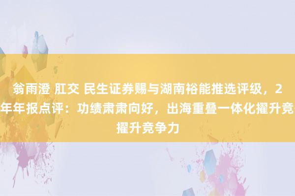 翁雨澄 肛交 民生证券赐与湖南裕能推选评级，2024年年报点评：功绩肃肃向好，出海重叠一体化擢升竞争力