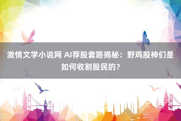 激情文学小说网 AI荐股套路揭秘：野鸡股神们是如何收割股民的？