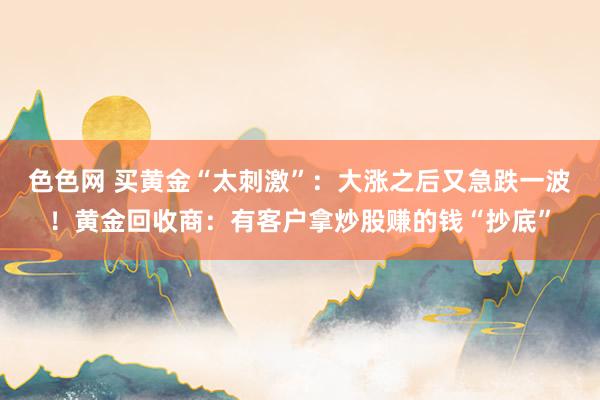 色色网 买黄金“太刺激”：大涨之后又急跌一波！黄金回收商：有客户拿炒股赚的钱“抄底”