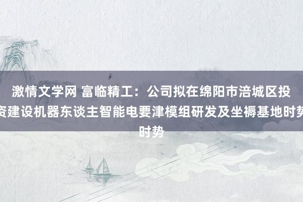 激情文学网 富临精工：公司拟在绵阳市涪城区投资建设机器东谈主智能电要津模组研发及坐褥基地时势