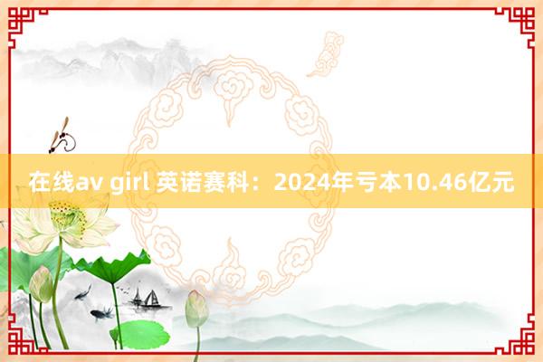 在线av girl 英诺赛科：2024年亏本10.46亿元