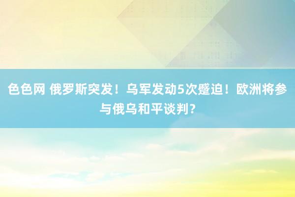 色色网 俄罗斯突发！乌军发动5次蹙迫！欧洲将参与俄乌和平谈判？